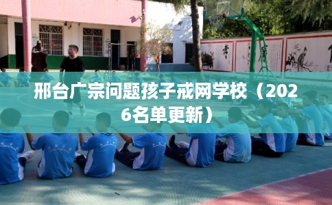 邢台广宗问题孩子戒网学校（2026名单更新）