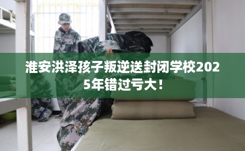 淮安洪泽孩子叛逆送封闭学校2025年错过亏大! 淮安洪泽孩子叛逆送封闭学校2025年错过亏大!