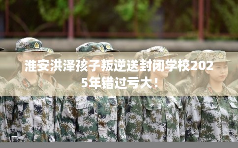 淮安洪泽孩子叛逆送封闭学校2025年错过亏大! 淮安洪泽孩子叛逆送封闭学校2025年错过亏大!