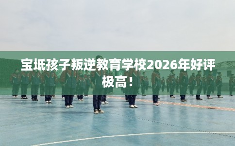 宝坻孩子叛逆教育学校2026年好评极高！