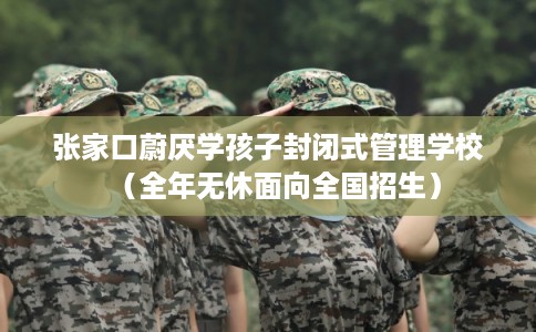张家口蔚厌学孩子封闭式管理学校（全年无休面向全国招生）