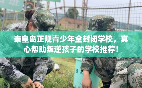 秦皇岛正规青少年全封闭学校，真心帮助叛逆孩子的学校推荐！