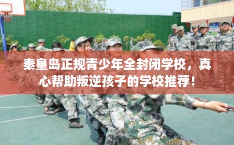 秦皇岛正规青少年全封闭学校，真心帮助叛逆孩子的学校推荐！