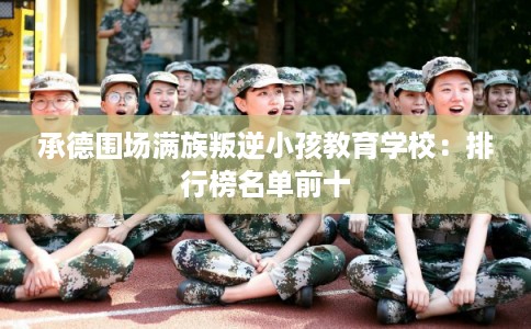 承德围场满族叛逆小孩教育学校：排行榜名单前十