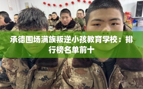承德围场满族叛逆小孩教育学校：排行榜名单前十