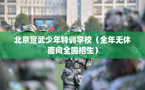 北京宣武少年特训学校（全年无休面向全国招生）