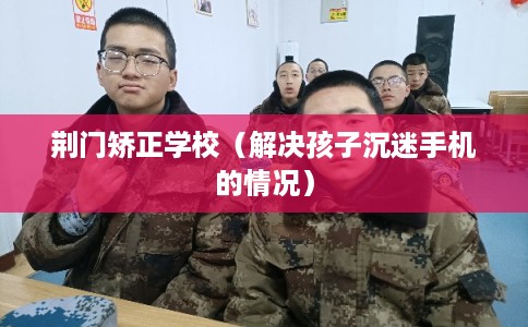 荆门矫正学校（解决孩子沉迷手机的情况）