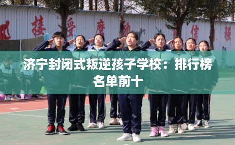 济宁封闭式叛逆孩子学校：排行榜名单前十