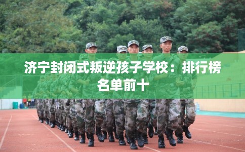 济宁封闭式叛逆孩子学校：排行榜名单前十