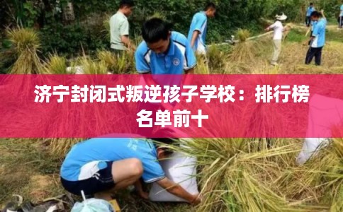 济宁封闭式叛逆孩子学校：排行榜名单前十