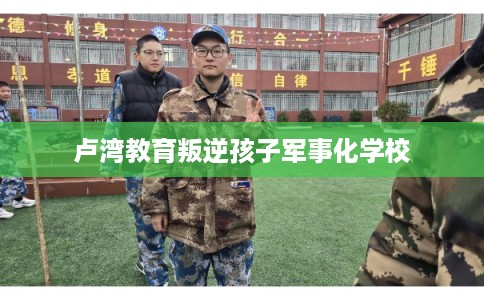 卢湾教育叛逆孩子军事化学校