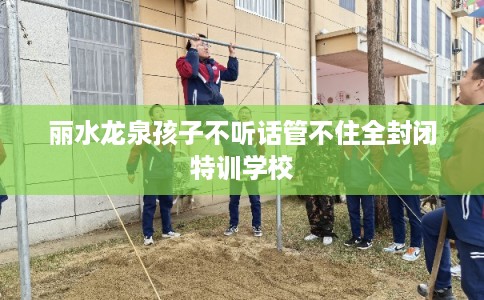 丽水龙泉孩子不听话管不住全封闭特训学校