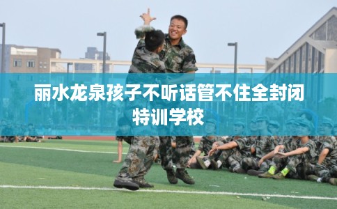 丽水龙泉孩子不听话管不住全封闭特训学校