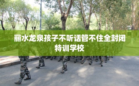 丽水龙泉孩子不听话管不住全封闭特训学校