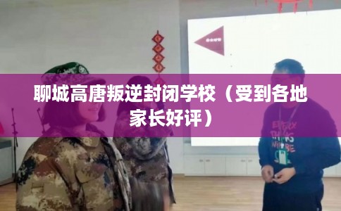 聊城高唐叛逆封闭学校（受到各地家长好评）