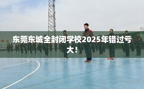 东莞东城全封闭学校2025年错过亏大！