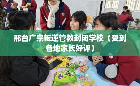 邢台广宗叛逆管教封闭学校（受到各地家长好评）