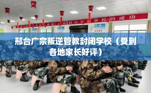 邢台广宗叛逆管教封闭学校（受到各地家长好评）