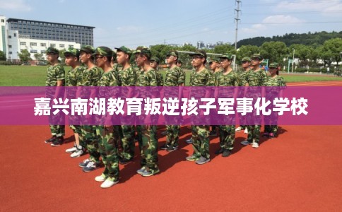 嘉兴南湖教育叛逆孩子军事化学校