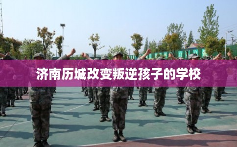 济南历城改变叛逆孩子的学校