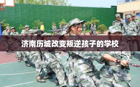 济南历城改变叛逆孩子的学校