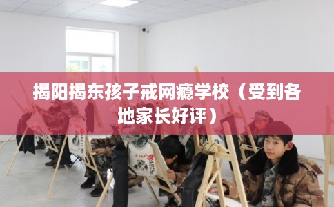 揭阳揭东孩子戒网瘾学校（受到各地家长好评）