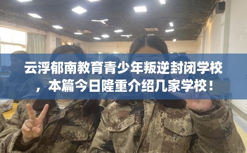 云浮郁南教育青少年叛逆封闭学校，本篇今日隆重介绍几家学校！