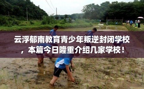 云浮郁南教育青少年叛逆封闭学校，本篇今日隆重介绍几家学校！