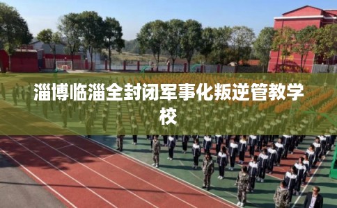 淄博临淄全封闭军事化叛逆管教学校
