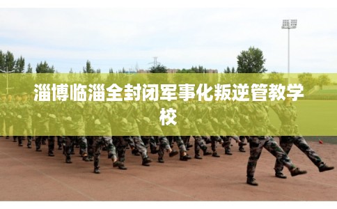 淄博临淄全封闭军事化叛逆管教学校