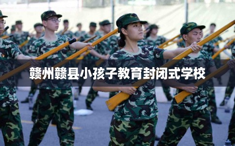 赣州赣县小孩子教育封闭式学校