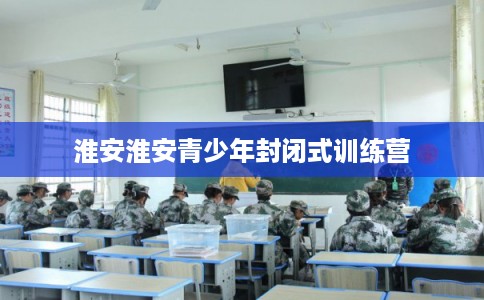 淮安淮安青少年封闭式训练营