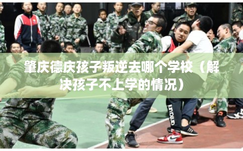肇庆德庆孩子叛逆去哪个学校（解决孩子不上学的情况）