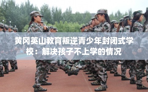 黄冈英山教育叛逆青少年封闭式学校：解决孩子不上学的情况