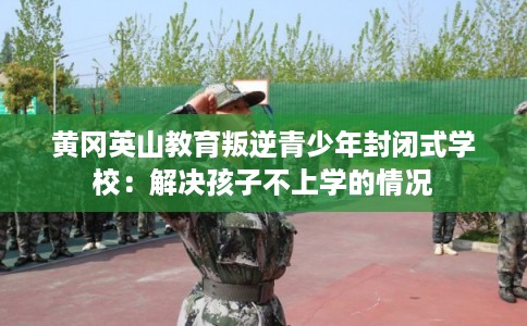 黄冈英山教育叛逆青少年封闭式学校：解决孩子不上学的情况