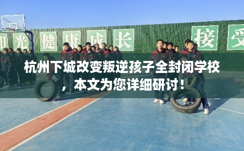杭州下城改变叛逆孩子全封闭学校，本文为您详细研讨！