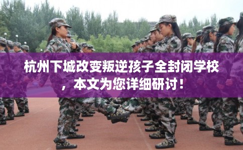 杭州下城改变叛逆孩子全封闭学校，本文为您详细研讨！