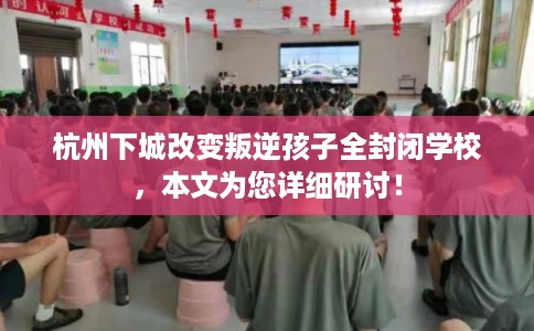 杭州下城改变叛逆孩子全封闭学校，本文为您详细研讨！