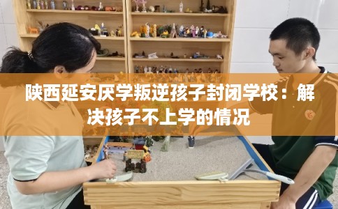 陕西延安厌学叛逆孩子封闭学校：解决孩子不上学的情况