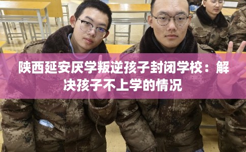 陕西延安厌学叛逆孩子封闭学校：解决孩子不上学的情况