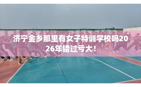 济宁金乡那里有女子特训学校吗2026年错过亏大！