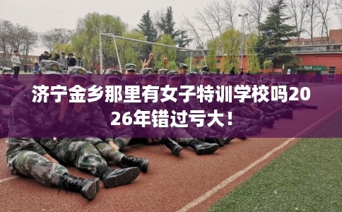 济宁金乡那里有女子特训学校吗2026年错过亏大！