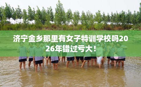 济宁金乡那里有女子特训学校吗2026年错过亏大！