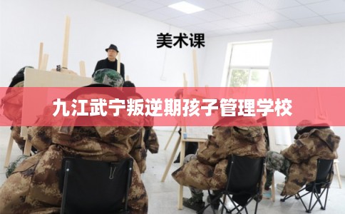 九江武宁叛逆期孩子管理学校