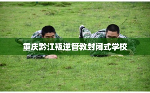 重庆黔江叛逆管教封闭式学校
