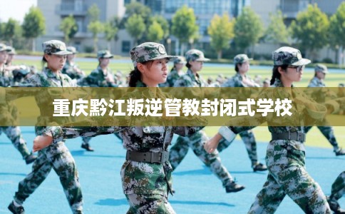 重庆黔江叛逆管教封闭式学校