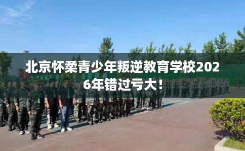 北京怀柔青少年叛逆教育学校2026年错过亏大！