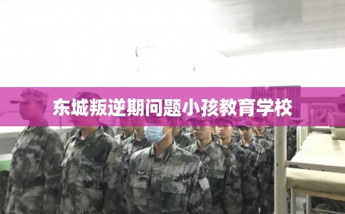 东城叛逆期问题小孩教育学校