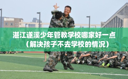 湛江遂溪少年管教学校哪家好一点（解决孩子不去学校的情况）