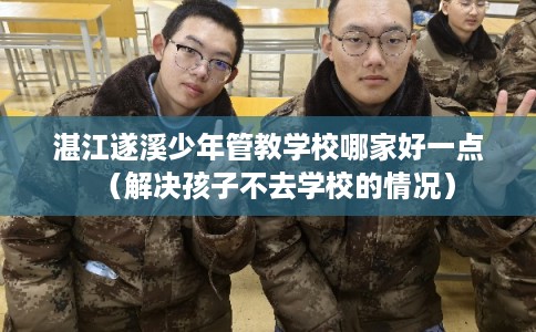 湛江遂溪少年管教学校哪家好一点（解决孩子不去学校的情况）